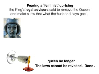 queen no longer
Fearing a ‘feminist’ uprising
the King’s legal advisers said to remove the Queen
and make a law that what the husband says goes!
The laws cannot be revoked. Done .
 