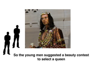 So the young men suggested a beauty contest
to select a queen
 