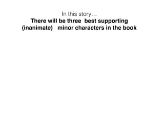 In this story…
There will be three best supporting
(inanimate) minor characters in the book
 
