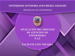 UNIVERSIDAD AUTONOMA JUAN MISAEL SARACHO
PROGRAMA DE ENFERMERIA
APLICACIÓN DEL PROCESO
DE ATENCION DE
ENFERMERIA
P.A.E
PACIENTE CON VIH-SIDA
 