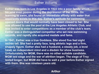 Esther was born in Los Angeles in 1922 into a poor family which became even poorer during the depression of the 1930s. On learning to swim, she found an immediate affinity with water that apparently exists to this day. Esther's aptitude for swimming opened doors that would normally have been closed to her. She was allowed to use the pool at the Los Angeles Athletic Club, and was invited to enter competitions as a member of the club's team. Esther was a distinguished competitor who set new swimming records, and rapidly she acquired medals and fame.  In 1941, Esther was a true Goddess. She stood five feet eight inches tall. She had a pretty face, long athletic legs and a firm, shapely figure. Esther also had a husband, a steady job, a level head, an independent mind and a disdain for show business. Unfortunately for MGM, there was no other suitable candidate. MGM laid siege and the war of attrition began. The siege of Troy lasted longer, but MGM did have to wait a year before Esther signed with them. She was nineteen years old. Esther Williams Arthur 