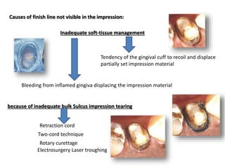 Inadequate soft-tissue management
Causes of finish line not visible in the impression:
Bleeding from inflamed gingiva displacing the impression material
Tendency of the gingival cuff to recoil and displace
partially set impression material
because of inadequate bulk Sulcus impression tearing
Retraction cord
Two-cord technique
Rotary curettage
Electrosurgery Laser troughing
 