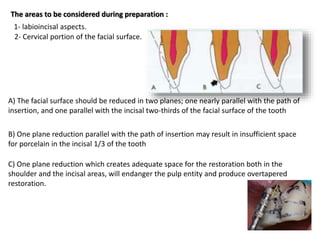 The areas to be considered during preparation :
1- labioincisal aspects.
2- Cervical portion of the facial surface.
A) The facial surface should be reduced in two planes; one nearly parallel with the path of
insertion, and one parallel with the incisal two-thirds of the facial surface of the tooth
B) One plane reduction parallel with the path of insertion may result in insufficient space
for porcelain in the incisal 1/3 of the tooth
C) One plane reduction which creates adequate space for the restoration both in the
shoulder and the incisal areas, will endanger the pulp entity and produce overtapered
restoration.
 