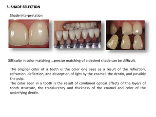 3- SHADE SELECTION
Shade interpretation
Difficulty in color matching …precise matching of a desired shade can be difficult.
The original color of a tooth is the color one sees as a result of the reflection,
refraction, deflection, and absorption of light by the enamel, the dentin, and possibly
the pulp.
The color seen in a tooth is the result of combined optical effects of the layers of
tooth structure, the translucency and thickness of the enamel and color of the
underlying dentin.
 