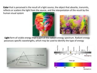 Color that is perceived is the result of a light source, the object that absorbs, transmits,
reflects or scatters the light from the source, and the interpretation of the result by the
human visual system
Light form of visible energy that is part of the radiant energy spectrum. Radiant energy
possesses specific wavelengths, which may be used to identify the type of energy
 