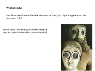 Does beauty really come from the inside out or does your physical appearance play
the greater role?
Do we really think beauty is only skin deep or
are our brains hard wired to think otherwise?
What is beauty?
 