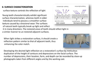 6- SURFACE CHARACTERIZATION
Young teeth characteristically exhibit significant
surface characterization, whereas teeth in older
individuals tend to possess a smoother surface
texture caused by a brasional wear. The surfaces
of natural teeth typically break up light and reflect
it in many directions .The restored areas of teeth should reflect light in
a similar manner to un restored adjacent surfaces.
surface texture controls the reflection of light
When light strikes a restoration surface, it should create a
reflection pattern similar to that of adjacent teeth, thus
enhancing the color match.
Developing the desired light reflection on a restoration’s surface by meticulous
duplication of the height of contours and depressions on the facial surface. The
number of depressions, their location, form, and depth can be recorded by close-up
photographs taken from different angles and by the working cast.
 