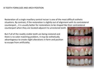 8-TOOTH FORM,SIZE AND ARCH POSITION
Restoration of a single maxillary central incisor is one of the most difficult esthetic
situations. By contrast, if the restoration is slightly out of alignment with its contralateral
counterpart, , it is usually better for restorations to be shaped like their contralateral
counterpart when they are located adjacent to unrestored teeth.
But if all of the readily visible teeth are being restored and
there is no color-matching problem, it may be esthetically
advantageous to create slight alterations in form and position
to escape from artificiality.
 