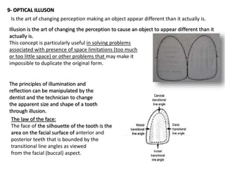 9- OPTICAL ILLUSON
Is the art of changing perception making an object appear different than it actually is.
Illusion is the art of changing the perception to cause an object to appear different than it
actually is.
This concept is particularly useful in solving problems
associated with presence of space limitations (too much
or too little space) or other problems that may make it
impossible to duplicate the original form.
The principles of illumination and
reflection can be manipulated by the
dentist and the technician to change
the apparent size and shape of a tooth
through illusion.
The law of the face:
The face of the silhouette of the tooth is the
area on the facial surface of anterior and
posterior teeth that is bounded by the
transitional line angles as viewed
from the facial (buccal) aspect.
 