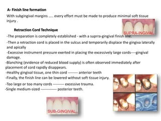 A- Finish line formation
With subgingival margins ….. every effort must be made to produce minimal soft tissue
injury .
Retraction Cord Technique
-The preparation is completely established - with a suprra-gingival finish line.
-Then a retraction cord is placed in the sulcus and temporarily displace the gingiva laterally
and apically
-Finally, the finish line can be lowered without soft tissue injury.
-Too large or too many cords --------- excessive trauma.
-Healthy gingival tissue, one thin cord -------- anterior teeth
-Single medium-sized ------------- posterior teeth.
-Excessive instrument pressure exerted in placing the excessively large cords----gingival
damage.
-Blanching (evidence of reduced blood supply) is often observed immediately after
placement of cord rapidly disappears.
 