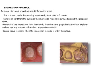 An impression must provide detailed information about :
The prepared teeth, Surrounding intact teeth, Associated soft tissues
B-IMP RESSION PROCEDUR.
-Remove all cord from the sulcus as the impression material is syringed around the prepared
teeth.
-Removal of the impression from the mouth, then check the gingival sulcus with an explorer
and remove any remnants of retained impression material.
-Severe tissue reactions when the impression material is left in the sulcus.
 