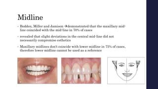 Midline
• Bodden, Miller and Jamison demonstrated that the maxillary mid-
line coincided with the mid-line in 70% of cases
• revealed that slight deviations in the central mid-line did not
necessarily compromise esthetics
• Maxillary midlines don't coincide with lower midline in 75% of cases,
therefore lower midline cannot be used as a reference
 