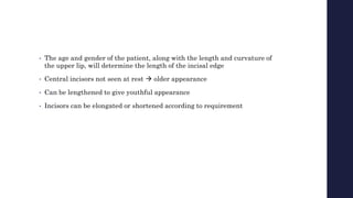 • The age and gender of the patient, along with the length and curvature of
the upper lip, will determine the length of the incisal edge
• Central incisors not seen at rest  older appearance
• Can be lengthened to give youthful appearance
• Incisors can be elongated or shortened according to requirement
 