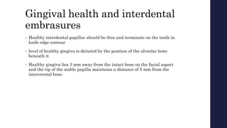Gingival health and interdental
embrasures
• Healthy interdental papillae should be thin and terminate on the tooth in
knife edge contour
• level of healthy gingiva is dictated by the position of the alveolar bone
beneath it
• Healthy gingiva lies 3 mm away from the intact bone on the facial aspect
and the tip of the stable papilla maintains a distance of 5 mm from the
intercrestal bone
 