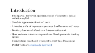 Introduction
• Fixed partial denture in appearance zone  concepts of dental
esthetics applied
• Simulate appearance of natural tooth
• Attractive smile  improves appearance & self esteem/ self image
• Dentistry has moved (classic era  conservative era)
• More and more conservative procedures (developments in bonding
agents)
• Changes from need-based treatment to want-based treatment
• Dental visits are esthetically motivated
 