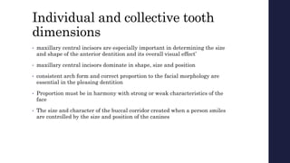 Individual and collective tooth
dimensions
• maxillary central incisors are especially important in determining the size
and shape of the anterior dentition and its overall visual effect’
• maxillary central incisors dominate in shape, size and position
• consistent arch form and correct proportion to the facial morphology are
essential in the pleasing dentition
• Proportion must be in harmony with strong or weak characteristics of the
face
• The size and character of the buccal corridor created when a person smiles
are controlled by the size and position of the canines
 