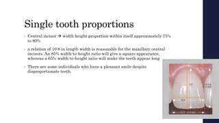 Single tooth proportions
• Central incisor  width height proportion within itself approximately 75%
to 80%
• a relation of 10:8 in length width is reasonable for the maxillary central
incisors. An 85% width-to-height ratio will give a square appearance,
whereas a 65% width-to-height ratio will make the teeth appear long
• There are some individuals who have a pleasant smile despite
disproportionate teeth.
 