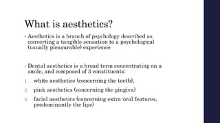 What is aesthetics?
• Aesthetics is a branch of psychology described as
converting a tangible sensation to a psychological
(usually pleasurable) experience
• Dental aesthetics is a broad term concentrating on a
smile, and composed of 3 constituents:
1. white aesthetics (concerning the teeth),
2. pink aesthetics (concerning the gingiva)
3. facial aesthetics (concerning extra-oral features,
predominantly the lips)
 