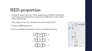 RED proportion
• Lombardi stated that the “strict application of Golden Proportion
is too limiting for dentistry, owing to the differences in the shape
of the dental arch”
• Also proposed use of a constant ratio (not exactly 62%)
• Called as RED proportion
• Can be modified according to facial and skeletal features
 
