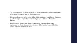 • The proportion or the orientation of the teeth can be changed readily by the
influence of either vertical or horizontal lines.
• These can be achieved by using either different colors in different planes or
by enhancing the vertical or horizontal grooves related to the surface
texture.
• Dominance of the vertical lines will impart a longer and narrower
appearance to the tooth, and the existence of horizontal lines will let the
viewer perceive the tooth as wide
 
