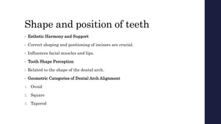 Shape and position of teeth
• Esthetic Harmony and Support
• Correct shaping and positioning of incisors are crucial.
• Influences facial muscles and lips.
• Tooth Shape Perception
• Related to the shape of the dental arch.
• Geometric Categories of Dental Arch Alignment
1. Ovoid
2. Square
3. Tapered
 