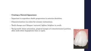 • Creating a Natural Appearance
• Important to reproduce shade progression in anterior dentition.
• Characterization via colors for ceramic restorations.
• Teeth change over lifespan: textured, lighter, brighter in youth.
• Young teeth: lower saturation, gingival margin at cementoenamel junction,
often with white hypoplastic lines or spots.
 