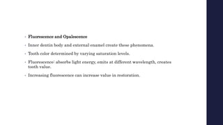 • Fluorescence and Opalescence
• Inner dentin body and external enamel create these phenomena.
• Tooth color determined by varying saturation levels.
• Fluorescence: absorbs light energy, emits at different wavelength, creates
tooth value.
• Increasing fluorescence can increase value in restoration.
 