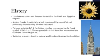 History
• Link between colour and form can be traced to the Greek and Egyptian
empires
• Ancient Greeks methods by which beauty could be quantified and
predictably reproduced by artisans and artists
• Pythagoras in 530 BC  the Golden Number, represented by the Greek
symbol, ∆ [(∆5-1) ÷ 2]. The reciprocal of ∆ is 0.618 and has been termed the
Golden or Divine Proportion.
• Radiating symmetry found in natural world and architecture (jay hambidge)
 