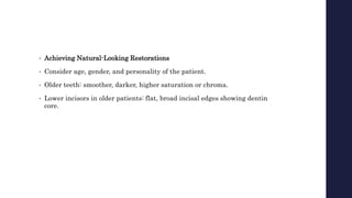 • Achieving Natural-Looking Restorations
• Consider age, gender, and personality of the patient.
• Older teeth: smoother, darker, higher saturation or chroma.
• Lower incisors in older patients: flat, broad incisal edges showing dentin
core.
 