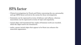 SPA factor
• Clinical investigations by Frush and Fisher concerning the sex, personality
and age (SPA) factor arrived at the norms for these investigations
• femininity can be expressed in terms of delicacy and softness, whereas
masculinity can be expressed in terms of vigor and angularity.
• incisal edges and transitional line angles of feminine teeth are rounded,
while the edges tend to be translucent.
• males, square incisal edges that appear to be blunt can enhance the
masculine appearance.
 