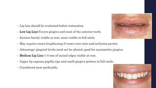 • Lip line should be evaluated before restoration
• Low Lip Line:Covers gingiva and most of the anterior teeth.
• Incisors barely visible at rest, more visible in full smile.
• May require crown lengthening if crown-root ratio and occlusion permit.
• Advantage: gingival levels need not be altered, good for asymmetric gingiva.
• Medium Lip Line:1-3 mm of incisal edges visible at rest.
• Upper lip exposes papilla tips and small gingiva portion in full smile.
• Considered most preferable.
 