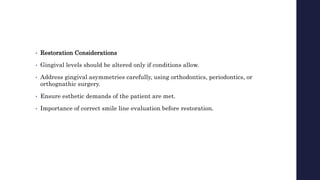 • Restoration Considerations
• Gingival levels should be altered only if conditions allow.
• Address gingival asymmetries carefully, using orthodontics, periodontics, or
orthognathic surgery.
• Ensure esthetic demands of the patient are met.
• Importance of correct smile line evaluation before restoration.
 