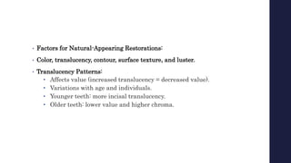 • Factors for Natural-Appearing Restorations:
• Color, translucency, contour, surface texture, and luster.
• Translucency Patterns:
• Affects value (increased translucency = decreased value).
• Variations with age and individuals.
• Younger teeth: more incisal translucency.
• Older teeth: lower value and higher chroma.
 