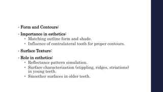 • Form and Contours:
• Importance in esthetics:
• Matching outline form and shade.
• Influence of contralateral tooth for proper contours.
• Surface Texture:
• Role in esthetics:
• Reflectance pattern simulation.
• Surface characterization (stippling, ridges, striations)
in young teeth.
• Smoother surfaces in older teeth.
 