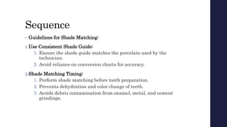 Sequence
• Guidelines for Shade Matching:
1.Use Consistent Shade Guide:
1. Ensure the shade guide matches the porcelain used by the
technician.
2. Avoid reliance on conversion charts for accuracy.
2.Shade Matching Timing:
1. Perform shade matching before tooth preparation.
2. Prevents dehydration and color change of teeth.
3. Avoids debris contamination from enamel, metal, and cement
grindings.
 