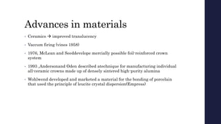 Advances in materials
• Ceramics  improved translucency
• Vaccum firing (vines 1958)
• 1976, McLean and Seeddevelope mercially possible foil-reinforced crown
system
• 1993 ,Andersonand Oden described atechnique for manufacturing individual
all-ceramic crowns made up of densely sintered high-purity alumina
• Wohlwend developed and marketed a material for the bonding of porcelain
that used the principle of leucite crystal dispersion(Empress)
 