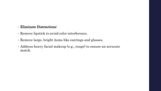 • Eliminate Distractions:
• Remove lipstick to avoid color interference.
• Remove large, bright items like earrings and glasses.
• Address heavy facial makeup (e.g., rouge) to ensure an accurate
match.
 