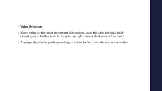 • Value Selection:
• Since value is the most important dimension, view the tabs through half-
closed eyes to better match the relative lightness or darkness of the tooth.
• Arrange the shade guide according to value to facilitate the correct selection
 