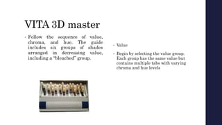 VITA 3D master
• Follow the sequence of value,
chroma, and hue. The guide
includes six groups of shades
arranged in decreasing value,
including a “bleached” group.
• Value
• Begin by selecting the value group.
Each group has the same value but
contains multiple tabs with varying
chroma and hue levels
 
