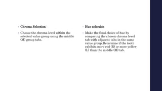 • Chroma Selection:
• Choose the chroma level within the
selected value group using the middle
(M) group tabs.
• Hue selection
• Make the final choice of hue by
comparing the chosen chroma level
tab with adjacent tabs in the same
value group.Determine if the tooth
exhibits more red (R) or more yellow
(L) than the middle (M) tab.
 