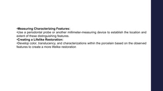 •Measuring Characterizing Features:
•Use a periodontal probe or another millimeter-measuring device to establish the location and
extent of these distinguishing features.
•Creating a Lifelike Restoration:
•Develop color, translucency, and characterizations within the porcelain based on the observed
features to create a more lifelike restoration
 