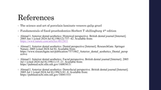References
• The science and art of porcelain laminate veneers galip gruel
• Fundamentals of fixed prosthodontics Herbert T shillingburg 4th edition
• Ahmad I. Anterior dental aesthetics: Historical perspective. British dental journal [Internet].
2005 Jun 1 [cited 2024 Jul 8];198(12):737–42. Available from:
https://www.nature.com/articles/4812411
• Ahmad I. Anterior dental aesthetics: Dental perspective [Internet]. ResearchGate. Springer
Nature; 2005 [cited 2024 Jul 8]. Available from:
https://www.researchgate.net/publication/7571862_Anterior_dental_aesthetics_Dental_persp
ective
• Ahmad I. Anterior dental aesthetics: Facial perspective. British dental journal [Internet]. 2005
Jul 1 [cited 2024 Jul 8];199(1):15–21. Available from:
https://pubmed.ncbi.nlm.nih.gov/16003415/
• Ahmad I. Anterior dental aesthetics: Dentofacial perspective. British dental journal [Internet].
2005 Jul 1 [cited 2024 Jul 8];199(2):81–8. Available from:
https://pubmed.ncbi.nlm.nih.gov/16041333/
 