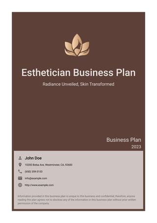 Esthetician Business Plan
Radiance Unveiled, Skin Transformed
Business Plan
2023
John Doe

10200 Bolsa Ave, Westminster, CA, 92683

(650) 359-3153

info@example.com

http://www.example.com

Information provided in this business plan is unique to this business and confidential; therefore, anyone
reading this plan agrees not to disclose any of the information in this business plan without prior written
permission of the company.
 
