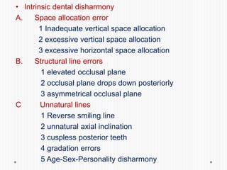 • Intrinsic dental disharmony
A. Space allocation error
1 Inadequate vertical space allocation
2 excessive vertical space allocation
3 excessive horizontal space allocation
B. Structural line errors
1 elevated occlusal plane
2 occlusal plane drops down posteriorly
3 asymmetrical occlusal plane
C Unnatural lines
1 Reverse smiling line
2 unnatural axial inclination
3 cuspless posterior teeth
4 gradation errors
5 Age-Sex-Personality disharmony
 
