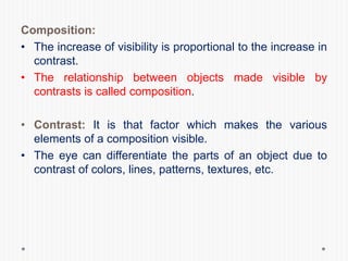 Composition:
• The increase of visibility is proportional to the increase in
contrast.
• The relationship between objects made visible by
contrasts is called composition.
• Contrast: It is that factor which makes the various
elements of a composition visible.
• The eye can differentiate the parts of an object due to
contrast of colors, lines, patterns, textures, etc.
 