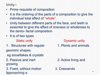 Unity:-
• Prime requisite of composition
• It is the ordering of the parts of a composition to give the
individual total effect of “whole”.
• Unity between different parts of the face, and teeth is
essential to give the effect of oneness or wholeness to
the dento- facial composition
• It is of two types
Static unity Dynamic unity
1. Structures with regular 1. Plants and animals
geomtric shapes.
eg snowflakes & crystals
2. Passive and inert 2. Active living and
growing
3. Fixed, without motion 3. Crescendo
approaching a
 