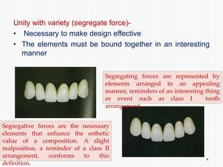 Unity with variety (segregate force)-
• Necessary to make design effective
• The elements must be bound together in an interesting
manner
Segregating forces are represented by
elements arranged in an appealing
manner, reminders of an interesting thing
or event such as class I tooth
arrangement.
Segregative forces are the necessary
elements that enhance the esthetic
value of a composition. A slight
malposition, a reminder of a class II
arrangement, conforms to this
definition.
 