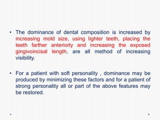 • The dominance of dental composition is increased by
increasing mold size, using lighter teeth, placing the
teeth farther anteriorly and increasing the exposed
gingivoincisal length, are all method of increasing
visibility.
• For a patient with soft personality , dominance may be
produced by minimizing these factors and for a patient of
strong personality all or part of the above features may
be restored.
 