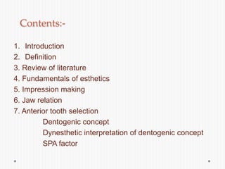 Contents:-
1. Introduction
2. Definition
3. Review of literature
4. Fundamentals of esthetics
5. Impression making
6. Jaw relation
7. Anterior tooth selection
Dentogenic concept
Dynesthetic interpretation of dentogenic concept
SPA factor
 