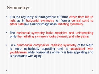 Symmetry:-
• It is the regularity of arrangement of forms either from left to
right as in horizontal symmetry, or from a central point to
either side like a mirror image as in radiating symmetry.
• The horizontal symmetry looks repetitive and uninteresting
while the radiating symmetry looks dynamic and interesting.
• In a dento-facial composition radiating symmetry of the teeth
is more esthetically appealing and is associated with
youthfulness while horizontal symmetry is less appealing and
is associated with aging.
 